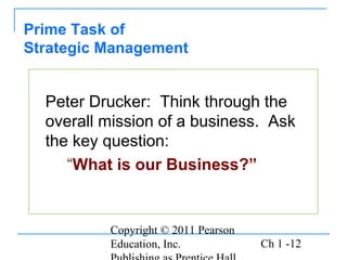 Copyright © 2011 Pearson
Education, Inc. Ch 1 -12
Peter Drucker: Think through the
overall mission of a business. Ask
the key question:
“What is our Business?”
Prime Task of
Strategic Management
 