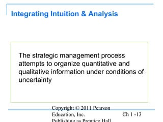 Copyright © 2011 Pearson
Education, Inc. Ch 1 -13
The strategic management process
attempts to organize quantitative and
qualitative information under conditions of
uncertainty
Integrating Intuition & Analysis
 