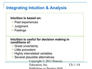 Copyright © 2011 Pearson
Education, Inc. Ch 1 -14
Intuition is based on:
 Past experiences
 Judgment
 Feelings
Integrating Intuition & Analysis
Intuition is useful for decision making in
conditions of:
 Great uncertainty
 Little precedent
 Highly interrelated variables
 Several plausible alternatives
 
