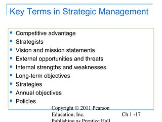 Copyright © 2011 Pearson
Education, Inc. Ch 1 -17
Key Terms in Strategic Management
 Competitive advantage
 Strategists
 Vision and mission statements
 External opportunities and threats
 Internal strengths and weaknesses
 Long-term objectives
 Strategies
 Annual objectives
 Policies
 