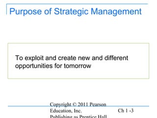Copyright © 2011 Pearson
Education, Inc. Ch 1 -3
Purpose of Strategic Management
To exploit and create new and different
opportunities for tomorrow
 