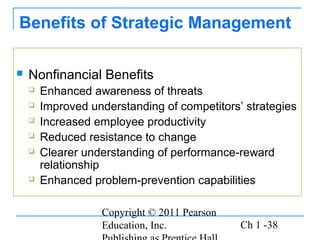Copyright © 2011 Pearson
Education, Inc. Ch 1 -38
Benefits of Strategic Management
 Nonfinancial Benefits
 Enhanced awareness of threats
 Improved understanding of competitors’ strategies
 Increased employee productivity
 Reduced resistance to change
 Clearer understanding of performance-reward
relationship
 Enhanced problem-prevention capabilities
 
