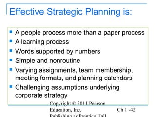 Copyright © 2011 Pearson
Education, Inc. Ch 1 -42
Effective Strategic Planning is:
 A people process more than a paper process
 A learning process
 Words supported by numbers
 Simple and nonroutine
 Varying assignments, team membership,
meeting formats, and planning calendars
 Challenging assumptions underlying
corporate strategy
 