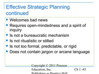 Copyright © 2011 Pearson
Education, Inc. Ch 1 -43
Effective Strategic Planning
continued
 Welcomes bad news
 Requires open-mindedness and a spirit of
inquiry
 Is not a bureaucratic mechanism
 Is not ritualistic or stilted
 Is not too formal, predictable, or rigid
 Does not contain jargon or arcane language
 