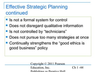 Copyright © 2011 Pearson
Education, Inc. Ch 1 -44
Effective Strategic Planning
continued
 Is not a formal system for control
 Does not disregard qualitative information
 Is not controlled by “technicians”
 Does not pursue too many strategies at once
 Continually strengthens the “good ethics is
good business” policy
 