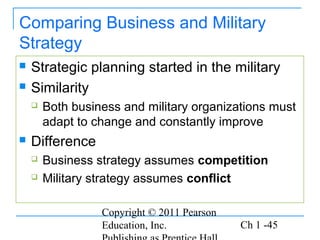 Copyright © 2011 Pearson
Education, Inc. Ch 1 -45
Comparing Business and Military
Strategy
 Strategic planning started in the military
 Similarity
 Both business and military organizations must
adapt to change and constantly improve
 Difference
 Business strategy assumes competition
 Military strategy assumes conflict
 
