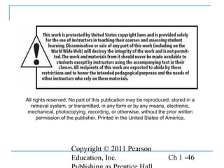Copyright © 2011 Pearson
Education, Inc. Ch 1 -46
All rights reserved. No part of this publication may be reproduced, stored in a
retrieval system, or transmitted, in any form or by any means, electronic,
mechanical, photocopying, recording, or otherwise, without the prior written
permission of the publisher. Printed in the United States of America.
 