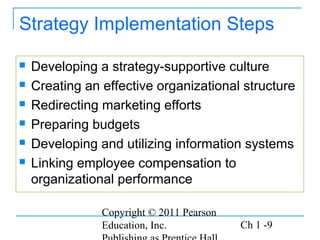 Copyright © 2011 Pearson
Education, Inc. Ch 1 -9
Strategy Implementation Steps
 Developing a strategy-supportive culture
 Creating an effective organizational structure
 Redirecting marketing efforts
 Preparing budgets
 Developing and utilizing information systems
 Linking employee compensation to
organizational performance
 