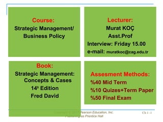 Copyright © 2011 Pearson Education, Inc.
Publishing as Prentice Hall
Ch 1 -1
Book:
Strategic Management:
Concepts & Cases
14th
Edition
Fred David
Lecturer:
Murat KOÇ
Asst.Prof
Interview: Friday 15.00
e-mail: muratkoc@cag.edu.tr
Course:
Strategic Management/
Business Policy
Assesment Methods:
%40 Mid Term
%10 Quizes+Term Paper
%50 Final Exam
 