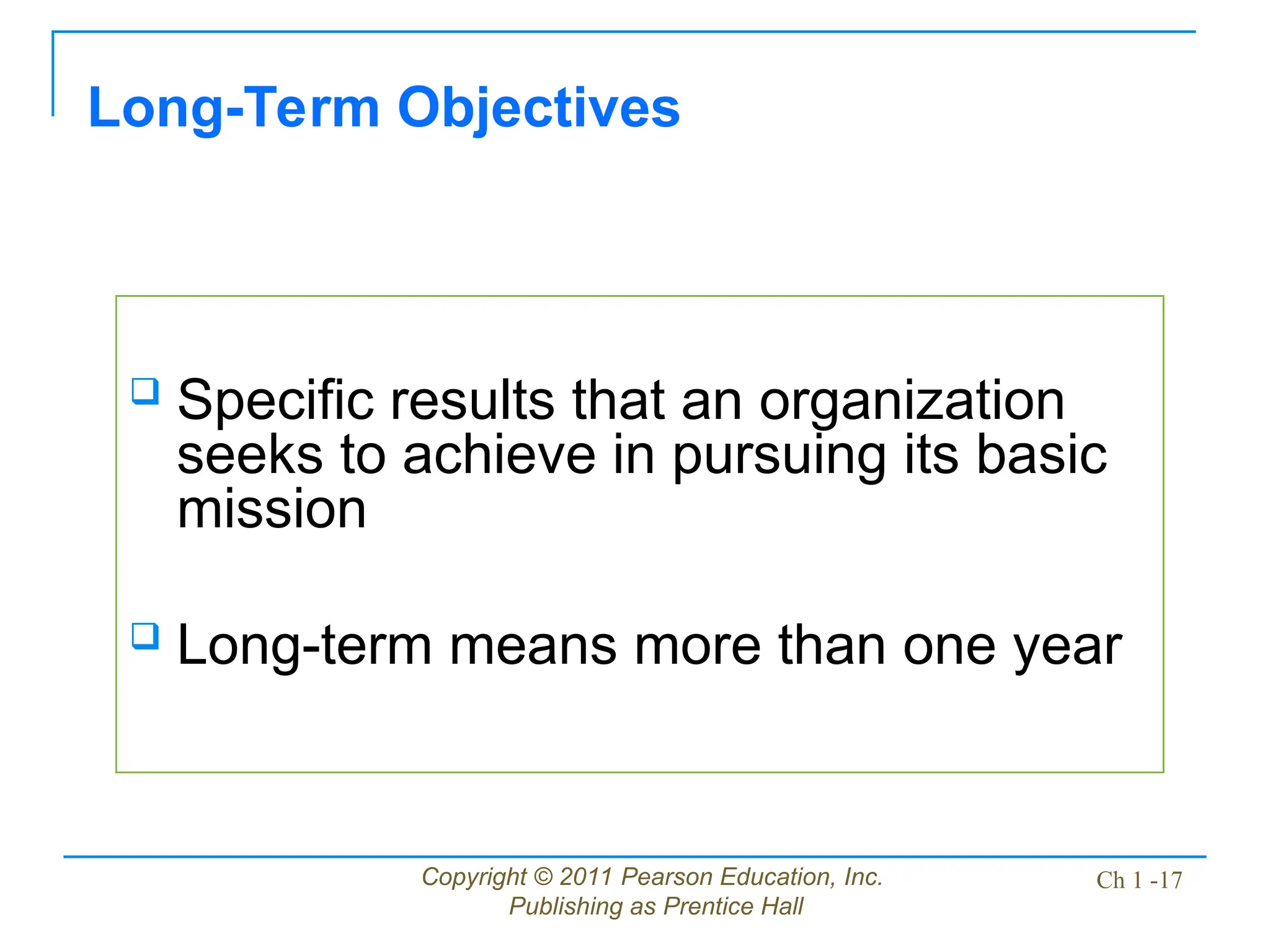 Copyright © 2011 Pearson Education, Inc.
Publishing as Prentice Hall
Ch 1 -17
 Specific results that an organization
seeks to achieve in pursuing its basic
mission
 Long-term means more than one year
Long-Term Objectives
 