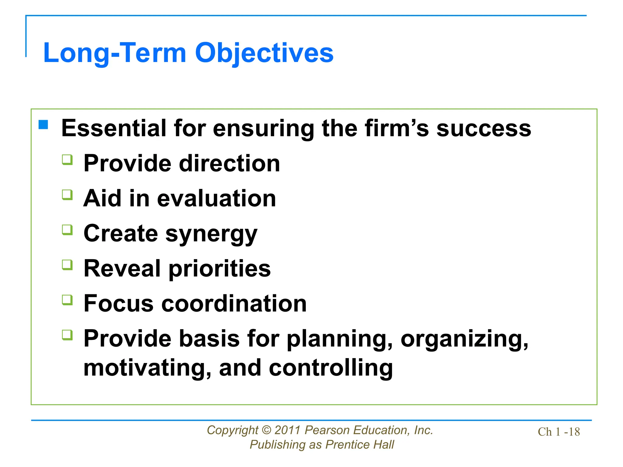 Copyright © 2011 Pearson Education, Inc.
Publishing as Prentice Hall
Ch 1 -18
Long-Term Objectives
 Essential for ensuring the firm’s success
 Provide direction
 Aid in evaluation
 Create synergy
 Reveal priorities
 Focus coordination
 Provide basis for planning, organizing,
motivating, and controlling
 