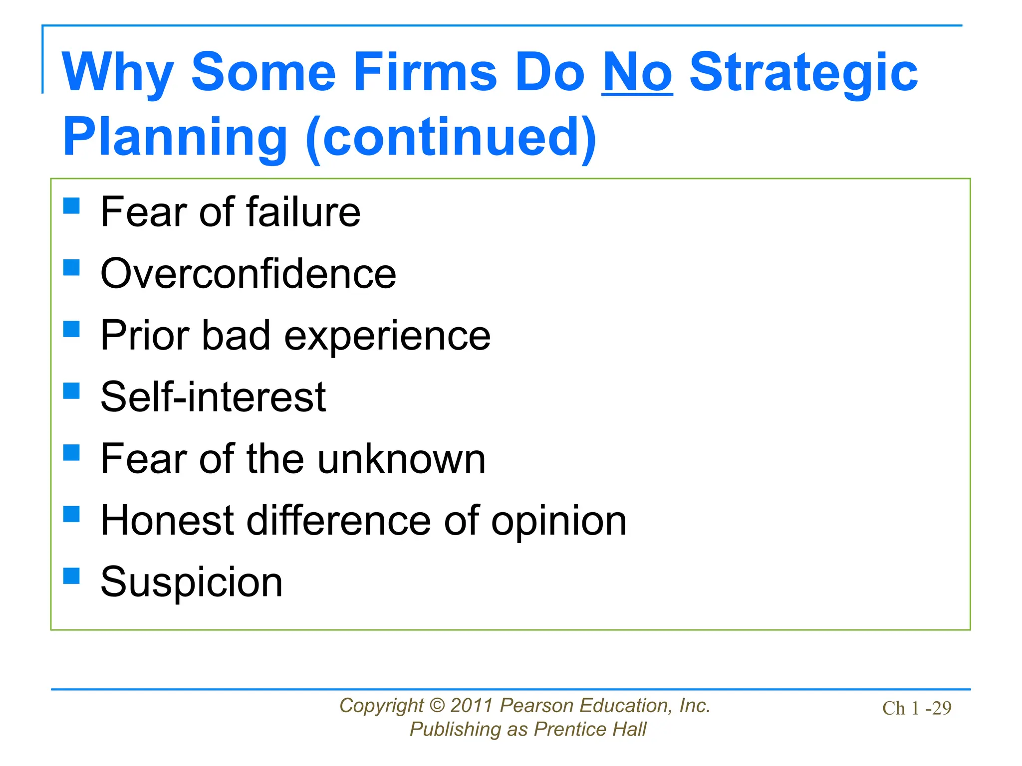 Copyright © 2011 Pearson Education, Inc.
Publishing as Prentice Hall
Ch 1 -29
Why Some Firms Do No Strategic
Planning (continued)
 Fear of failure
 Overconfidence
 Prior bad experience
 Self-interest
 Fear of the unknown
 Honest difference of opinion
 Suspicion
 