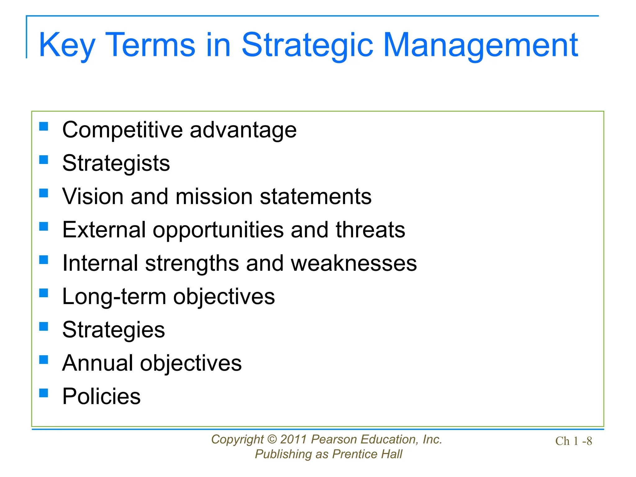 Copyright © 2011 Pearson Education, Inc.
Publishing as Prentice Hall
Ch 1 -8
Key Terms in Strategic Management
 Competitive advantage
 Strategists
 Vision and mission statements
 External opportunities and threats
 Internal strengths and weaknesses
 Long-term objectives
 Strategies
 Annual objectives
 Policies
 