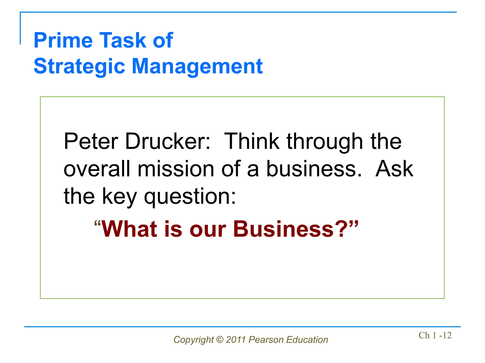 Copyright © 2011 Pearson Education Ch 1 -12
Peter Drucker: Think through the
overall mission of a business. Ask
the key question:
“What is our Business?”
Prime Task of
Strategic Management
 