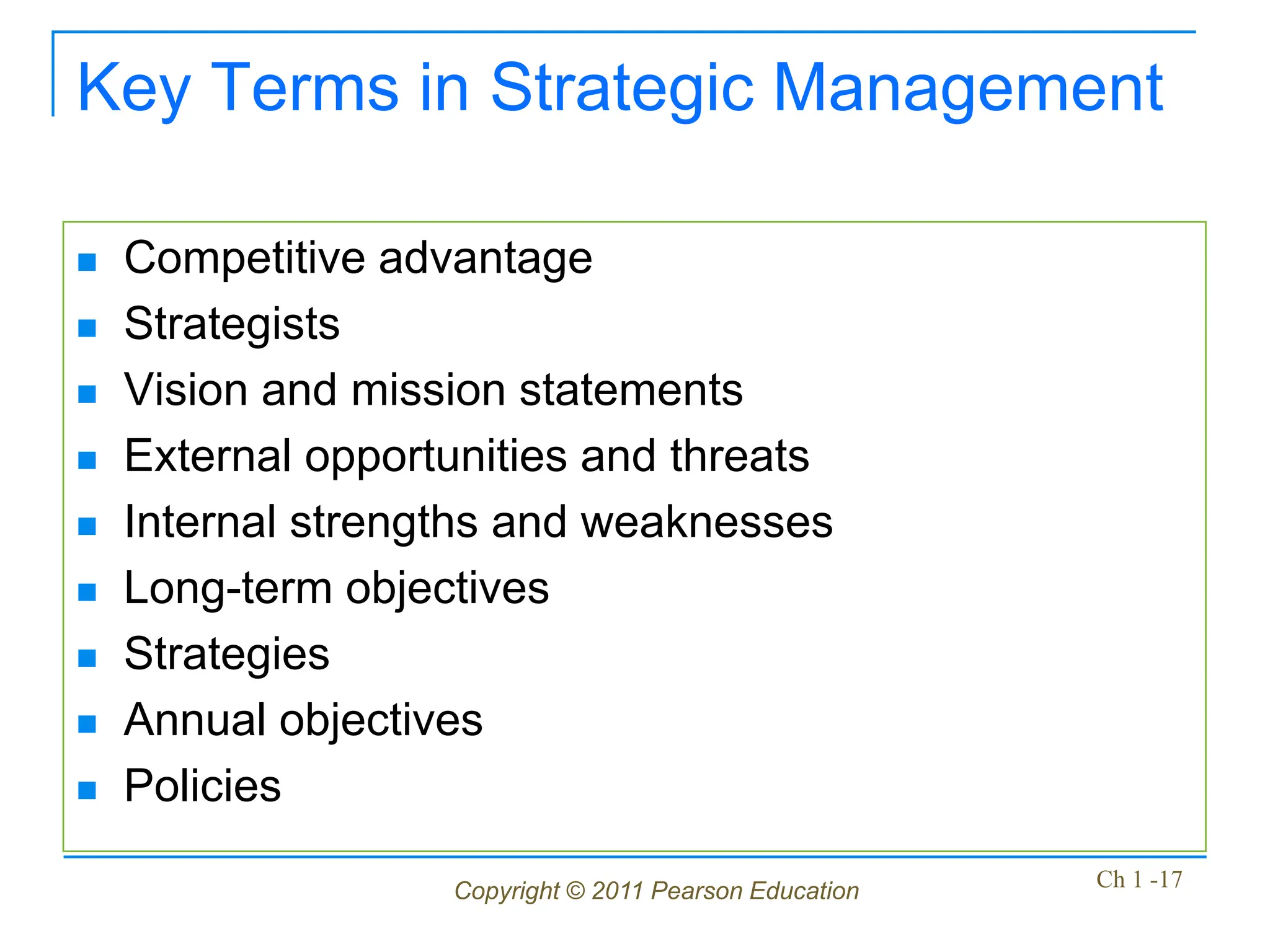 Copyright © 2011 Pearson Education Ch 1 -17
Key Terms in Strategic Management
 Competitive advantage
 Strategists
 Vision and mission statements
 External opportunities and threats
 Internal strengths and weaknesses
 Long-term objectives
 Strategies
 Annual objectives
 Policies
 