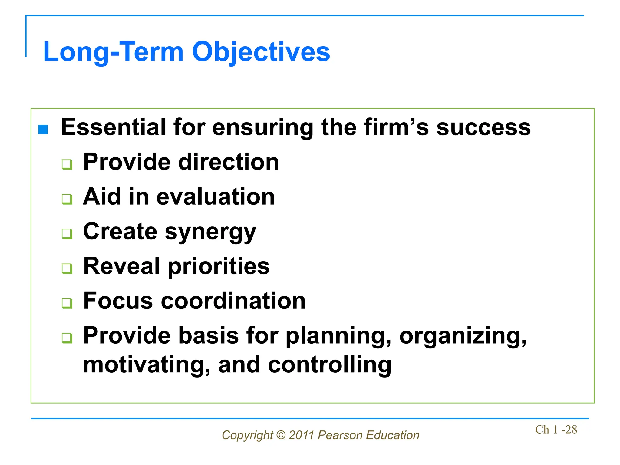 Copyright © 2011 Pearson Education Ch 1 -28
Long-Term Objectives
 Essential for ensuring the firm’s success
 Provide direction
 Aid in evaluation
 Create synergy
 Reveal priorities
 Focus coordination
 Provide basis for planning, organizing,
motivating, and controlling
 