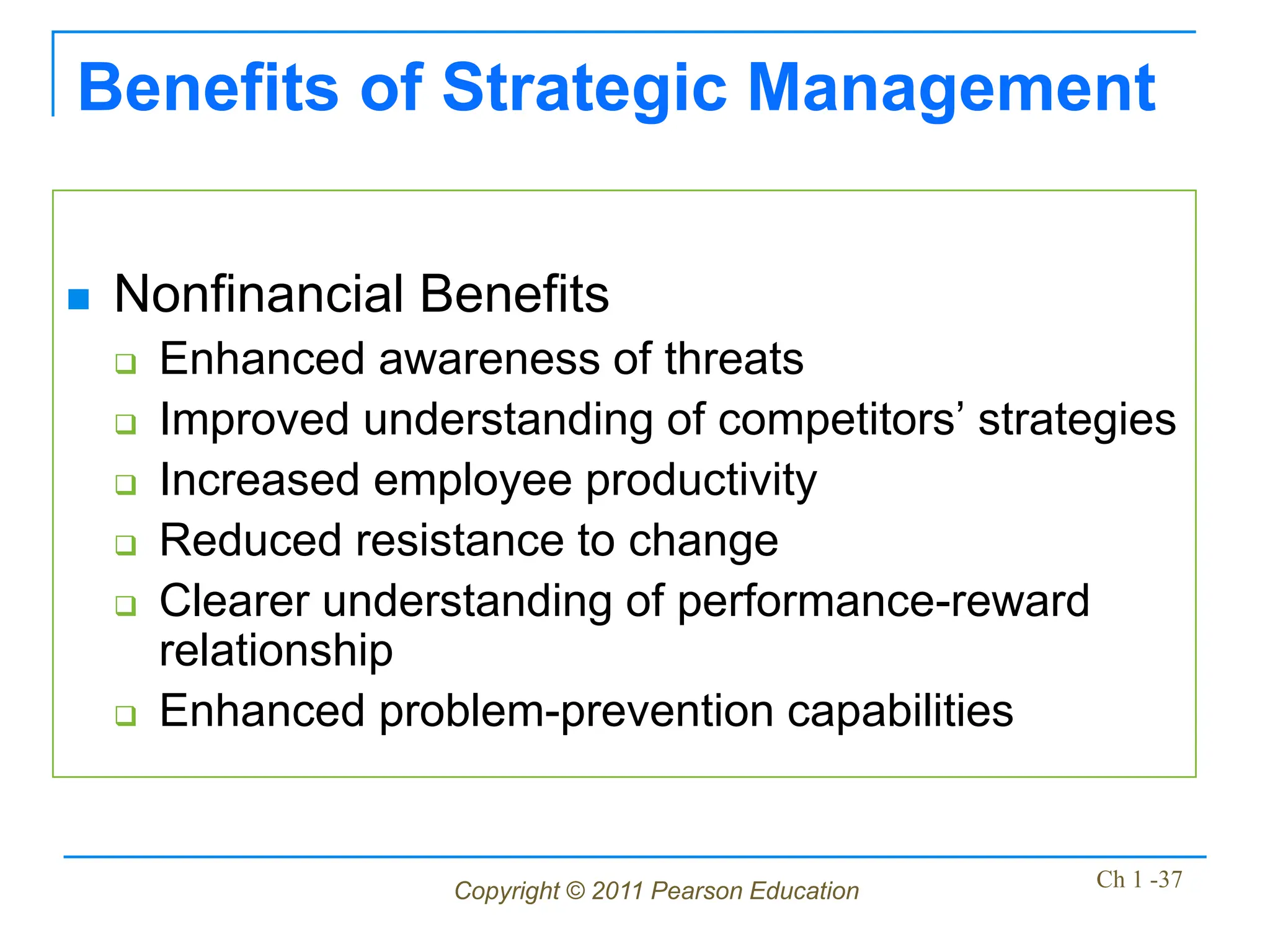 Copyright © 2011 Pearson Education Ch 1 -37
Benefits of Strategic Management
 Nonfinancial Benefits
 Enhanced awareness of threats
 Improved understanding of competitors’ strategies
 Increased employee productivity
 Reduced resistance to change
 Clearer understanding of performance-reward
relationship
 Enhanced problem-prevention capabilities
 