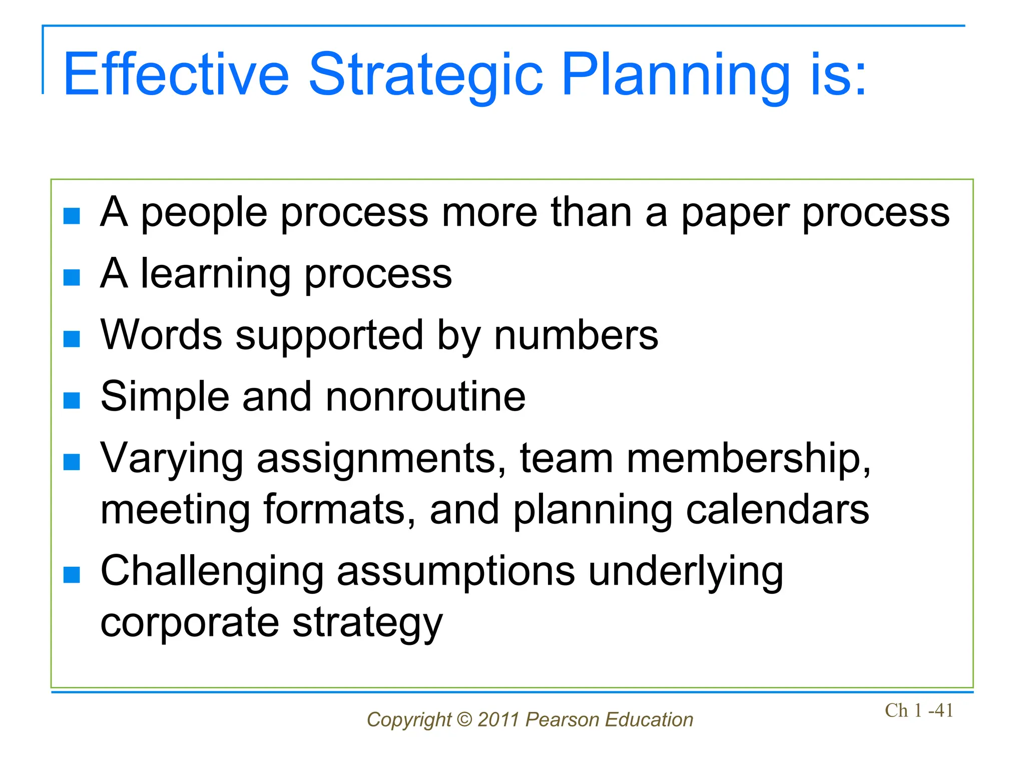 Copyright © 2011 Pearson Education Ch 1 -41
Effective Strategic Planning is:
 A people process more than a paper process
 A learning process
 Words supported by numbers
 Simple and nonroutine
 Varying assignments, team membership,
meeting formats, and planning calendars
 Challenging assumptions underlying
corporate strategy
 