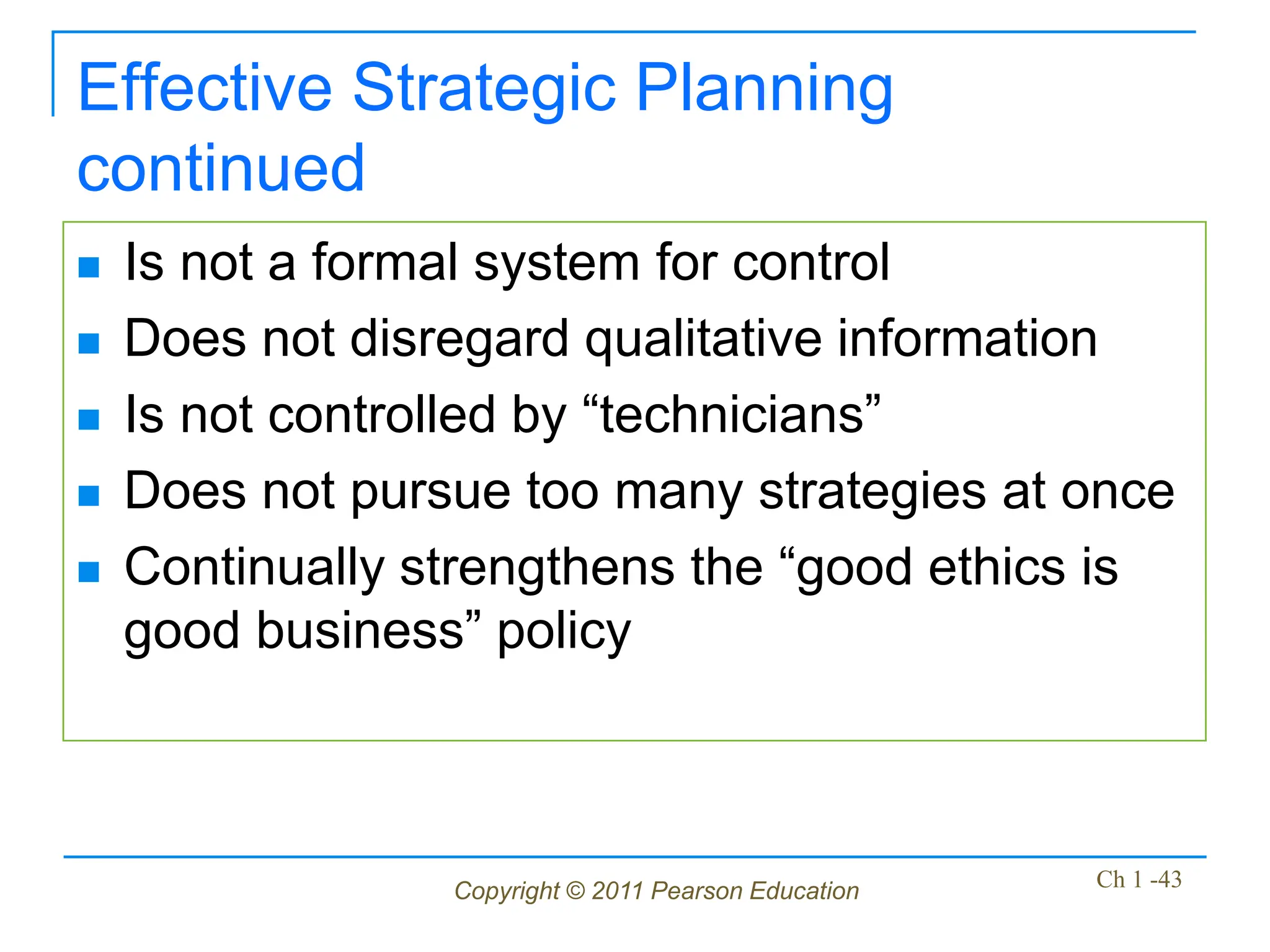 Copyright © 2011 Pearson Education Ch 1 -43
Effective Strategic Planning
continued
 Is not a formal system for control
 Does not disregard qualitative information
 Is not controlled by “technicians”
 Does not pursue too many strategies at once
 Continually strengthens the “good ethics is
good business” policy
 