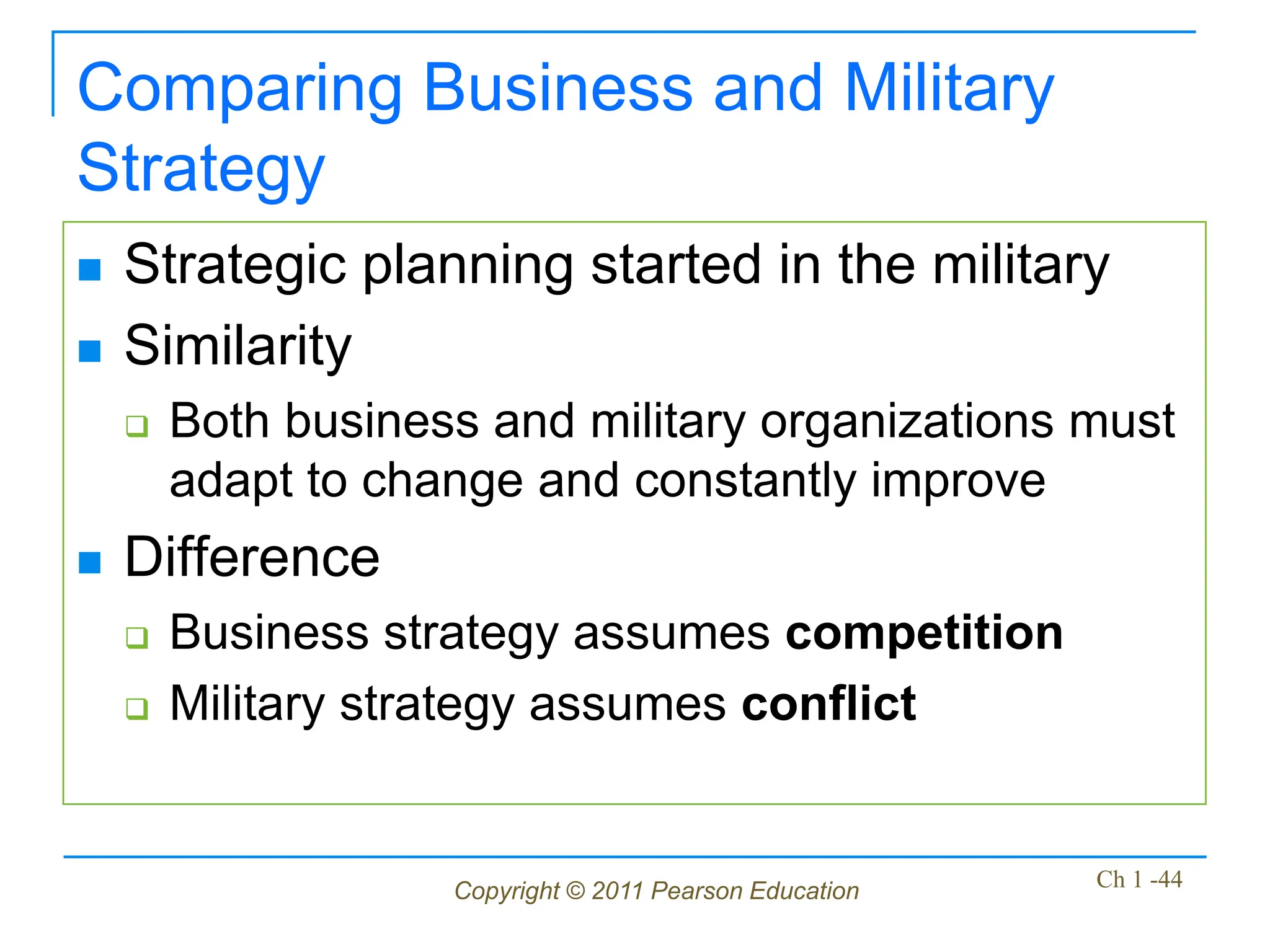 Copyright © 2011 Pearson Education Ch 1 -44
Comparing Business and Military
Strategy
 Strategic planning started in the military
 Similarity
 Both business and military organizations must
adapt to change and constantly improve
 Difference
 Business strategy assumes competition
 Military strategy assumes conflict
 