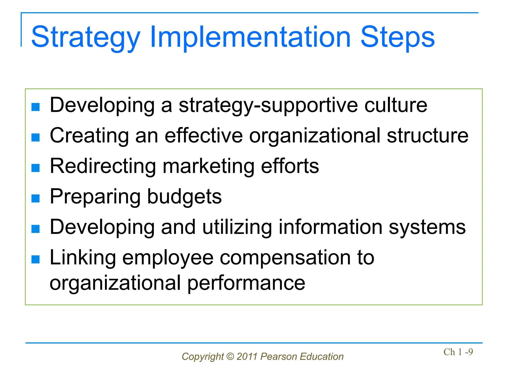 Copyright © 2011 Pearson Education Ch 1 -9
Strategy Implementation Steps
 Developing a strategy-supportive culture
 Creating an effective organizational structure
 Redirecting marketing efforts
 Preparing budgets
 Developing and utilizing information systems
 Linking employee compensation to
organizational performance
 