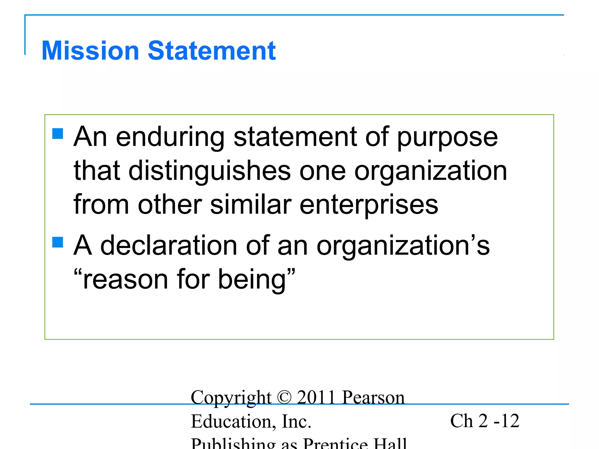 Mission Statement


 An enduring statement of purpose
  that distinguishes one organization
  from other similar enterprises
 A declaration of an organization’s

  “reason for being”



           Copyright © 2011 Pearson
           Education, Inc.            Ch 2 -12
 