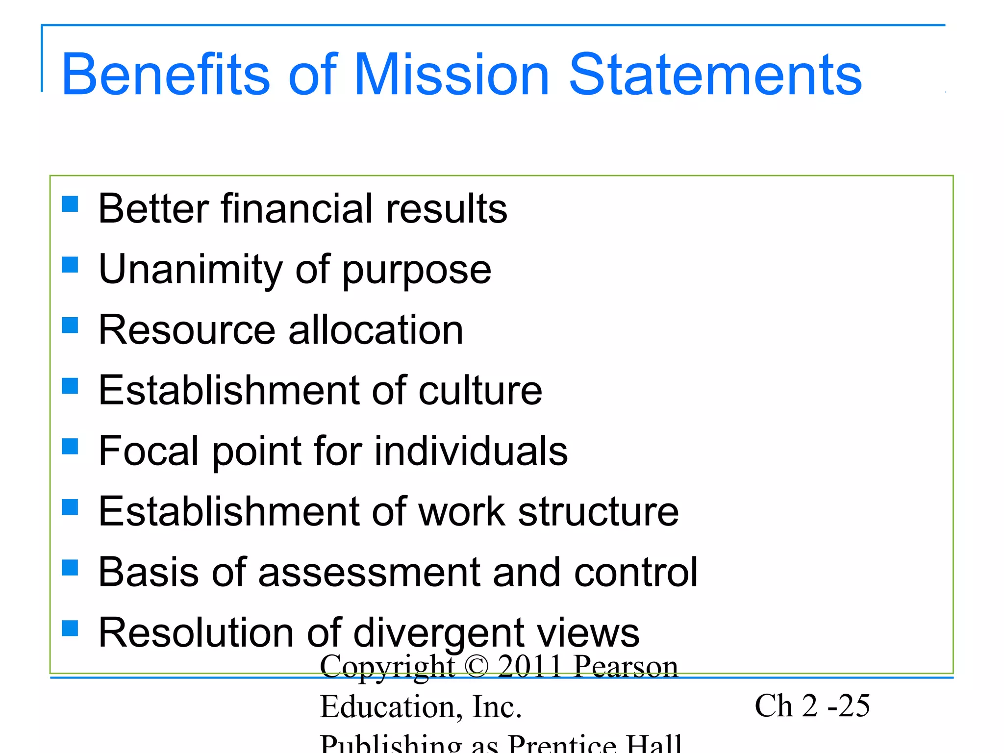 Benefits of Mission Statements

   Better financial results
   Unanimity of purpose
   Resource allocation
   Establishment of culture
   Focal point for individuals
   Establishment of work structure
   Basis of assessment and control
   Resolution of divergent views
               Copyright © 2011 Pearson
               Education, Inc.            Ch 2 -25
 