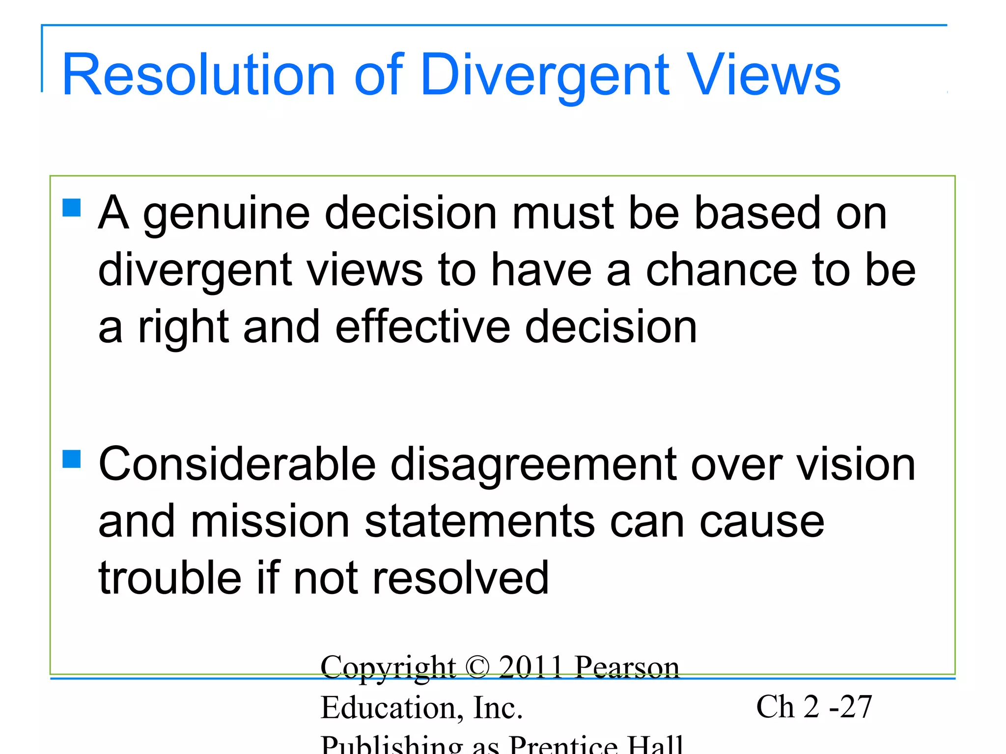 Resolution of Divergent Views

   A genuine decision must be based on
    divergent views to have a chance to be
    a right and effective decision

   Considerable disagreement over vision
    and mission statements can cause
    trouble if not resolved
              Copyright © 2011 Pearson
              Education, Inc.            Ch 2 -27
 