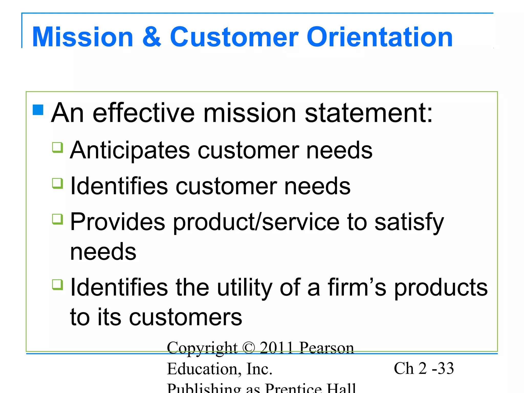 Mission & Customer Orientation

   An effective mission statement:
     Anticipates customer needs
     Identifies customer needs

     Provides product/service to satisfy

      needs
     Identifies the utility of a firm’s products

      to its customers
               Copyright © 2011 Pearson
               Education, Inc.            Ch 2 -33
 
