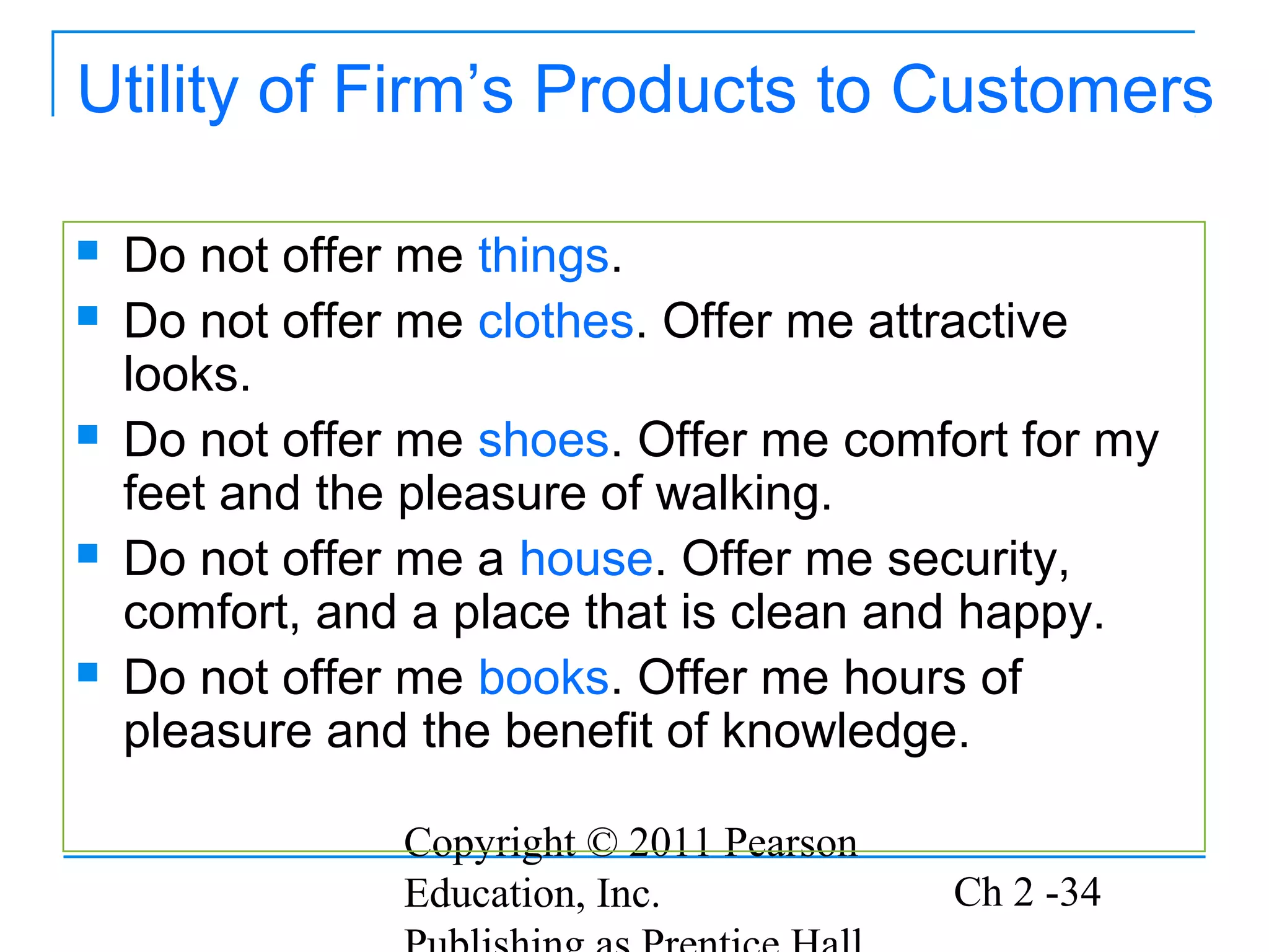 Utility of Firm’s Products to Customers

   Do not offer me things.
   Do not offer me clothes. Offer me attractive
    looks.
   Do not offer me shoes. Offer me comfort for my
    feet and the pleasure of walking.
   Do not offer me a house. Offer me security,
    comfort, and a place that is clean and happy.
   Do not offer me books. Offer me hours of
    pleasure and the benefit of knowledge.

                Copyright © 2011 Pearson
                Education, Inc.            Ch 2 -34
 
