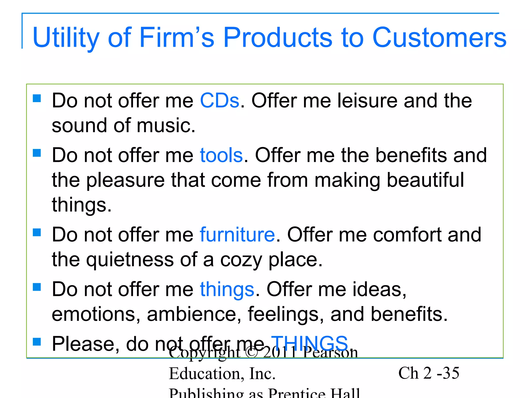 Utility of Firm’s Products to Customers

   Do not offer me CDs. Offer me leisure and the
    sound of music.
   Do not offer me tools. Offer me the benefits and
    the pleasure that come from making beautiful
    things.
   Do not offer me furniture. Offer me comfort and
    the quietness of a cozy place.
   Do not offer me things. Offer me ideas,
    emotions, ambience, feelings, and benefits.
   Please, do not offer me2011 Pearson
                 Copyright © THINGS.
                Education, Inc.           Ch 2 -35
 