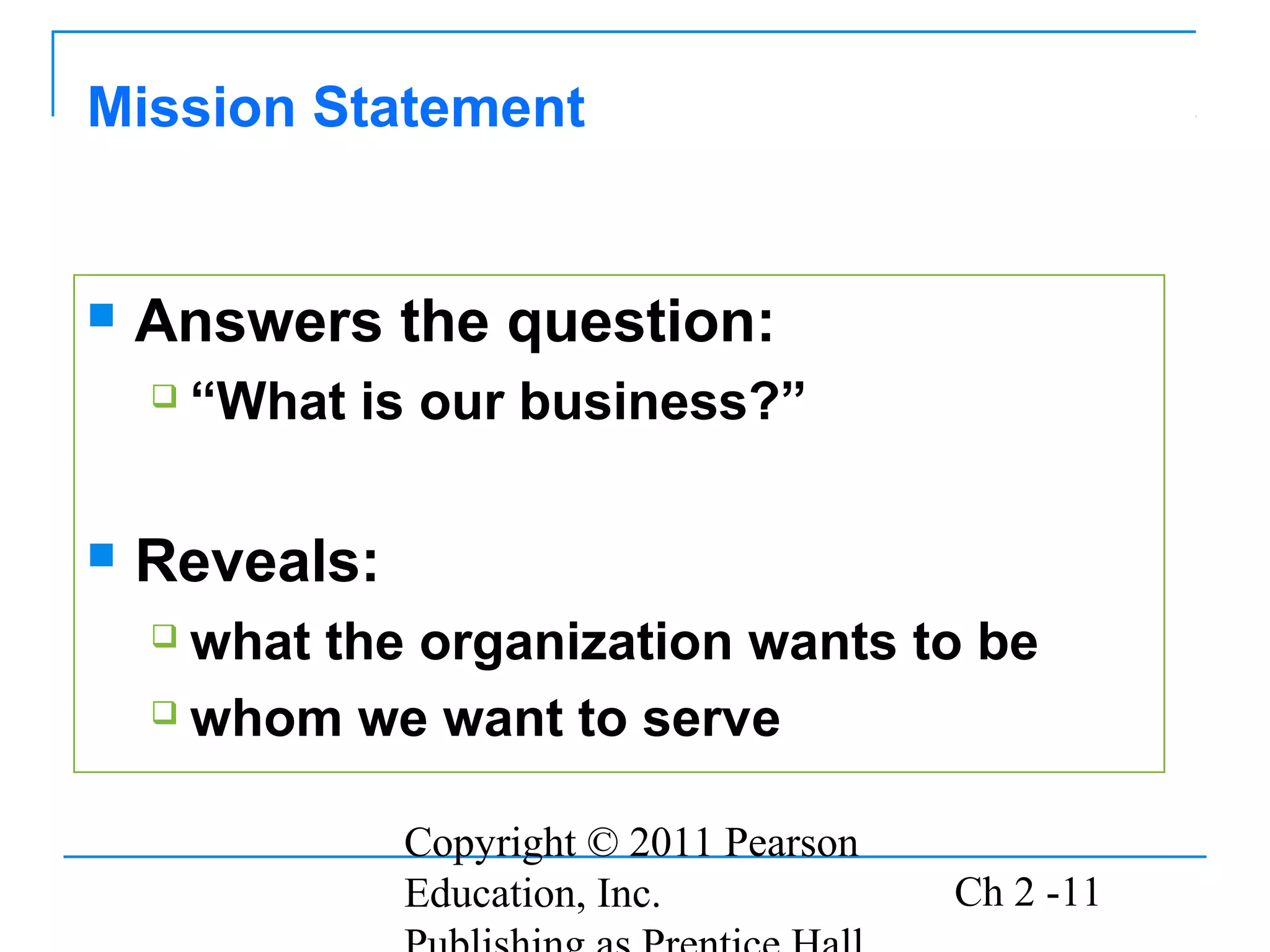 Copyright © 2011 Pearson
Education, Inc. Ch 2 -11
 Answers the question:
 “What is our business?”
 Reveals:
 what the organization wants to be
 whom we want to serve
Mission Statement
 