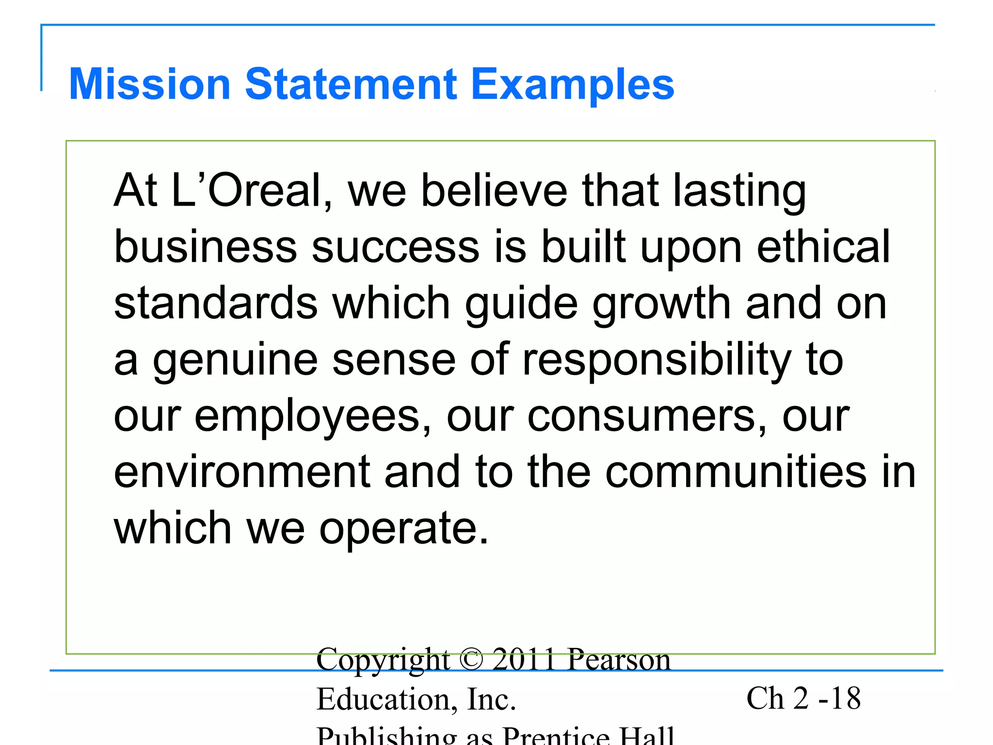 Copyright © 2011 Pearson
Education, Inc. Ch 2 -18
At L’Oreal, we believe that lasting
business success is built upon ethical
standards which guide growth and on
a genuine sense of responsibility to
our employees, our consumers, our
environment and to the communities in
which we operate.
Mission Statement Examples
 