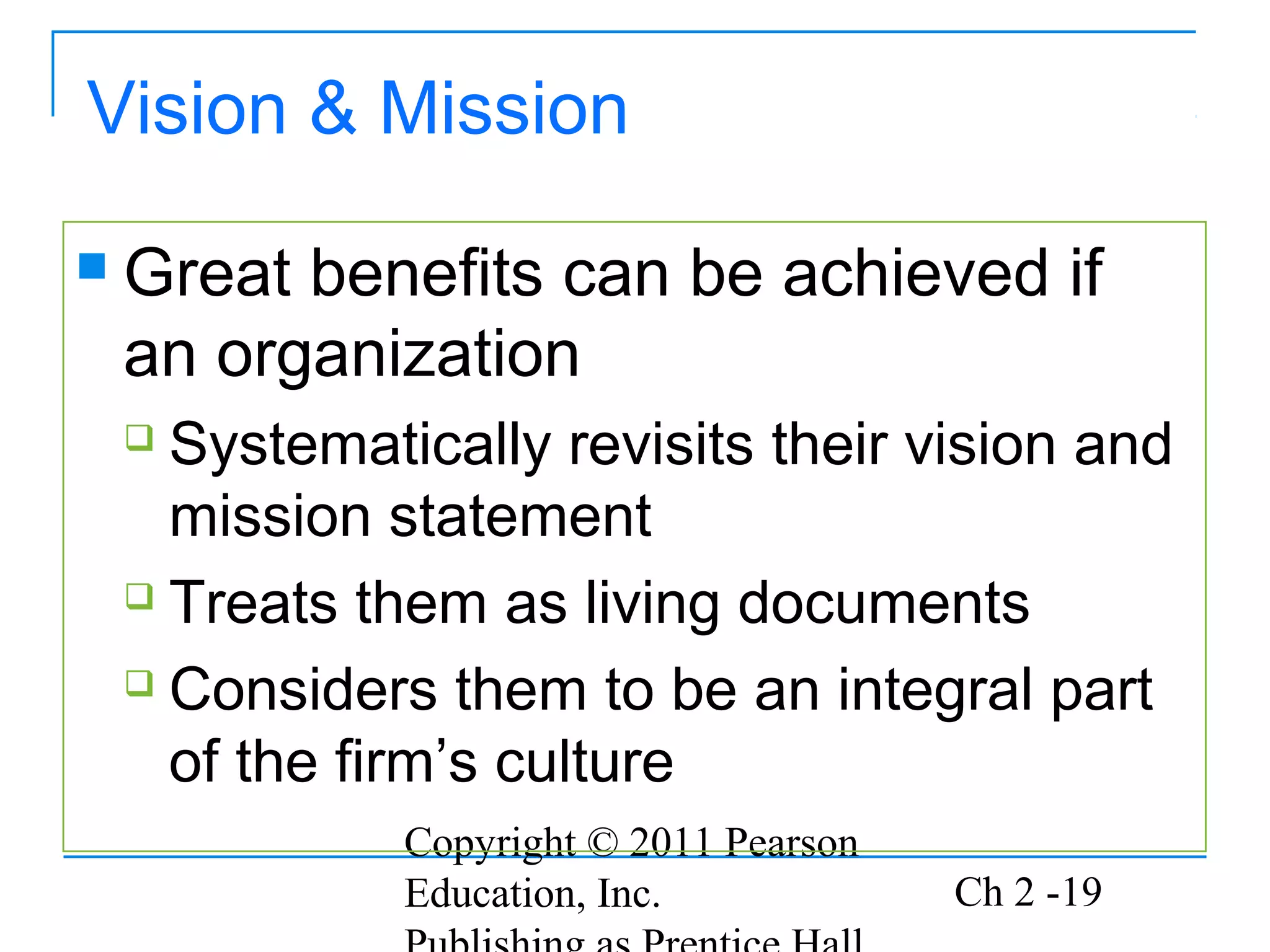Copyright © 2011 Pearson
Education, Inc. Ch 2 -19
Vision & Mission
 Great benefits can be achieved if
an organization
 Systematically revisits their vision and
mission statement
 Treats them as living documents
 Considers them to be an integral part
of the firm’s culture
 