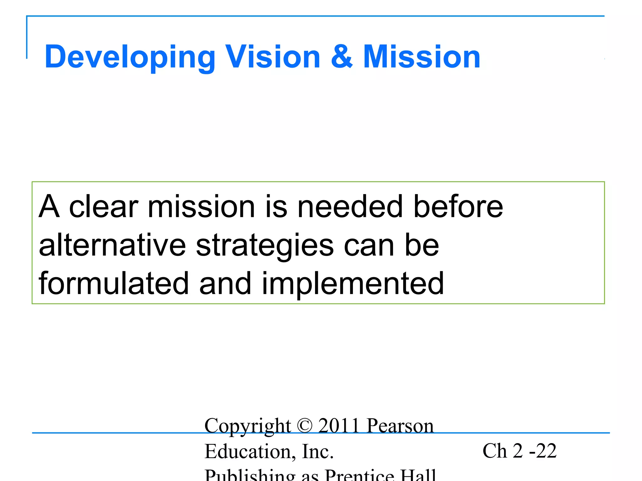 Copyright © 2011 Pearson
Education, Inc. Ch 2 -22
Developing Vision & Mission
A clear mission is needed before
alternative strategies can be
formulated and implemented
 