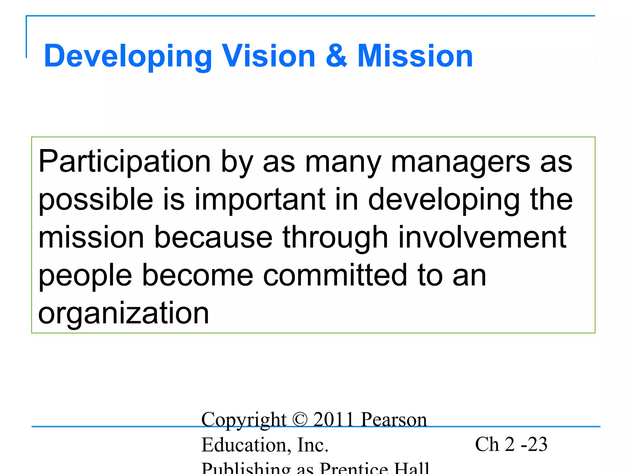 Copyright © 2011 Pearson
Education, Inc. Ch 2 -23
Developing Vision & Mission
Participation by as many managers as
possible is important in developing the
mission because through involvement
people become committed to an
organization
 