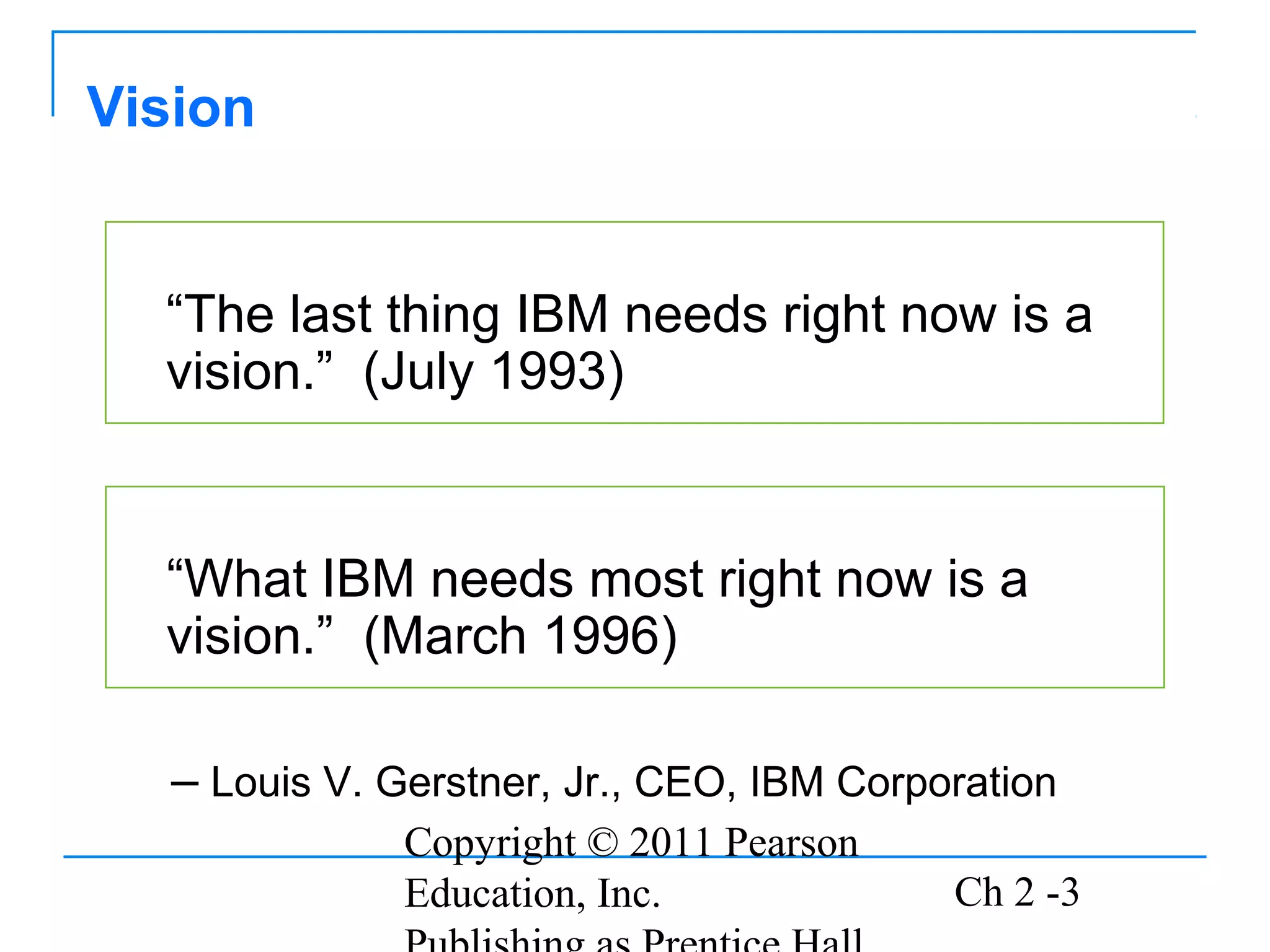 Copyright © 2011 Pearson
Education, Inc. Ch 2 -3
“The last thing IBM needs right now is a
vision.” (July 1993)
Vision
“What IBM needs most right now is a
vision.” (March 1996)
– Louis V. Gerstner, Jr., CEO, IBM Corporation
 