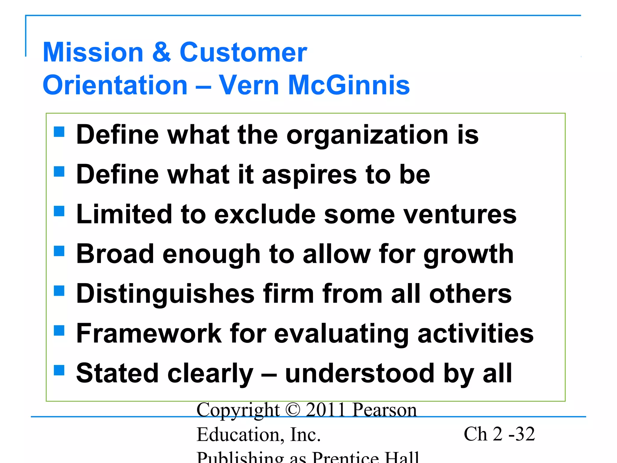 Copyright © 2011 Pearson
Education, Inc. Ch 2 -32
 Define what the organization is
 Define what it aspires to be
 Limited to exclude some ventures
 Broad enough to allow for growth
 Distinguishes firm from all others
 Framework for evaluating activities
 Stated clearly – understood by all
Mission & Customer
Orientation – Vern McGinnis
 