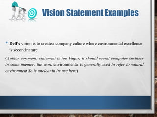 • Dell’s vision is to create a company culture where environmental excellence
is second nature.
(Author comment: statement is too Vague; it should reveal computer business
in some manner; the word environmental is generally used to refer to natural
environment So is unclear in its use here)
Vision Statement Examples
 