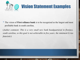 • The vision of First reliance bank is to be recognized as the largest and most
profitable bank in south carolina.
(Author comment: This is a very small new bank headquartered in florence,
south carolina, so this goal is not achievable in five years; the statement Is too
futuristic)
Vision Statement Examples
 
