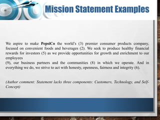 Mission Statement Examples
We aspire to make PepsiCo the world’s (3) premier consumer products company,
focused on convenient foods and beverages (2). We seek to produce healthy financial
rewards for investors (5) as we provide opportunities for growth and enrichment to our
employees
(9), our business partners and the communities (8) in which we operate. And in
everything we do, we strive to act with honesty, openness, fairness and integrity (6).
(Author comment: Statement lacks three components: Customers, Technology, and Self-
Concept)
 