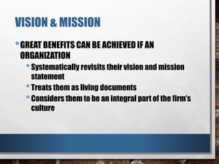 VISION & MISSION
•GREAT BENEFITS CAN BE ACHIEVED IF AN
ORGANIZATION
•Systematically revisits their vision and mission
statement
•Treats them as living documents
•Considers them to be an integral part of the firm’s
culture
 