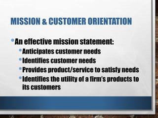 MISSION & CUSTOMER ORIENTATION
•An effective mission statement:
•Anticipates customer needs
•Identifies customer needs
•Provides product/service to satisfy needs
•Identifies the utility of a firm’s products to
its customers
 