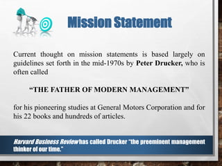 Current thought on mission statements is based largely on
guidelines set forth in the mid-1970s by Peter Drucker, who is
often called
“THE FATHER OF MODERN MANAGEMENT”
for his pioneering studies at General Motors Corporation and for
his 22 books and hundreds of articles.
Harvard Business Review has called Drucker “the preeminent management
thinker of our time.”
Mission Statement
 