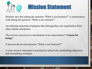 Drucker says that asking the question “What is our business?” is synonymous
with asking the question “What is our mission?”
An enduring statement of purpose that distinguishes one organization from
other similar enterprises.
The mission statement is a declaration of an organization’s “reason for
being.”
It answers the pivotal question “What is our business?”
A clear mission statement is essential for effectively establishing objectives
and formulating strategies
Mission Statement
 
