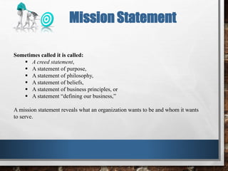Sometimes called it is called:
 A creed statement,
 A statement of purpose,
 A statement of philosophy,
 A statement of beliefs,
 A statement of business principles, or
 A statement “defining our business,”
A mission statement reveals what an organization wants to be and whom it wants
to serve.
Mission Statement
 