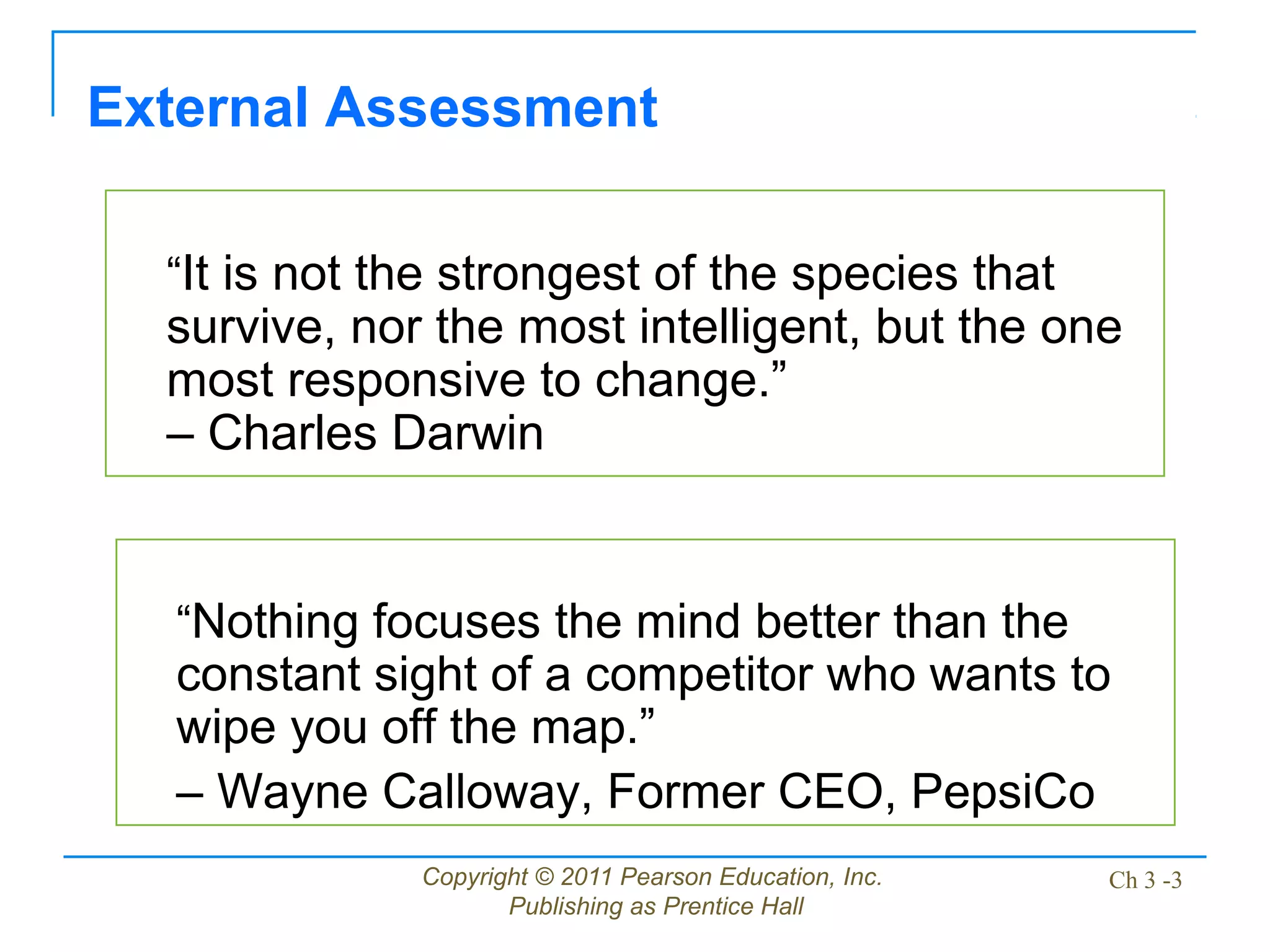 Copyright © 2011 Pearson Education, Inc.
Publishing as Prentice Hall
Ch 3 -3
“It is not the strongest of the species that
survive, nor the most intelligent, but the one
most responsive to change.”
– Charles Darwin
External Assessment
“Nothing focuses the mind better than the
constant sight of a competitor who wants to
wipe you off the map.”
– Wayne Calloway, Former CEO, PepsiCo
 