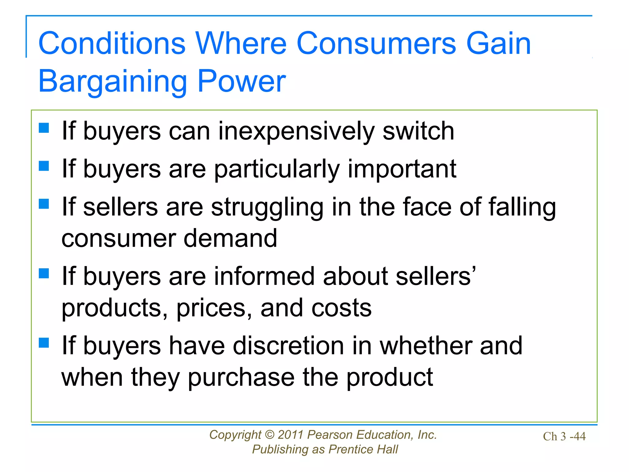 Copyright © 2011 Pearson Education, Inc.
Publishing as Prentice Hall
Ch 3 -44
Conditions Where Consumers Gain
Bargaining Power
 If buyers can inexpensively switch
 If buyers are particularly important
 If sellers are struggling in the face of falling
consumer demand
 If buyers are informed about sellers’
products, prices, and costs
 If buyers have discretion in whether and
when they purchase the product
 