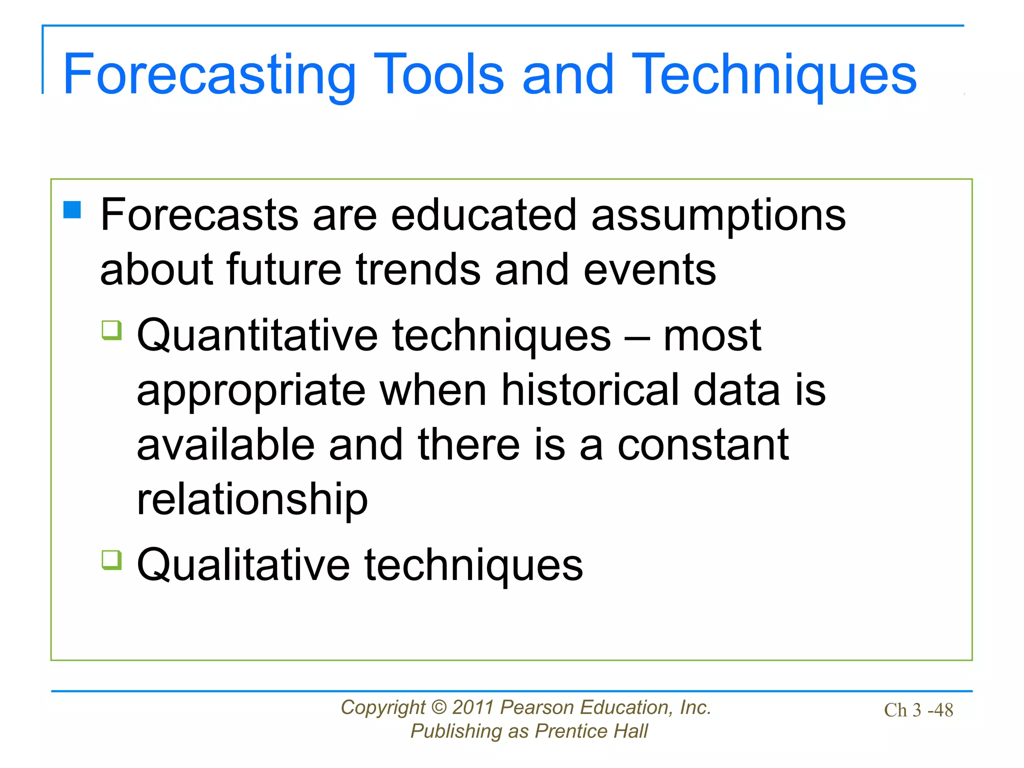Copyright © 2011 Pearson Education, Inc.
Publishing as Prentice Hall
Ch 3 -48
Forecasting Tools and Techniques
 Forecasts are educated assumptions
about future trends and events
 Quantitative techniques – most
appropriate when historical data is
available and there is a constant
relationship
 Qualitative techniques
 