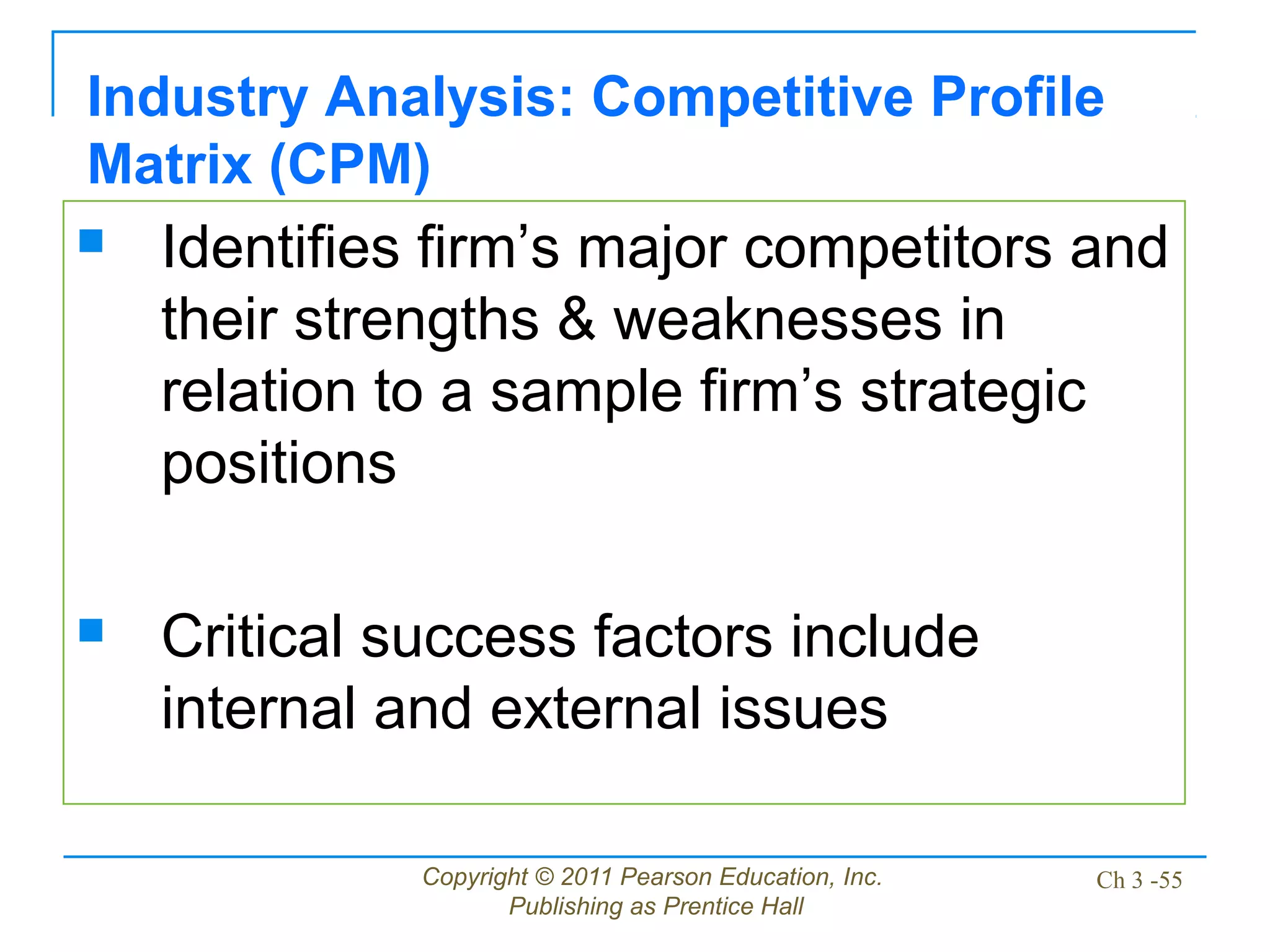 Copyright © 2011 Pearson Education, Inc.
Publishing as Prentice Hall
Ch 3 -55
Industry Analysis: Competitive Profile
Matrix (CPM)
 Identifies firm’s major competitors and
their strengths & weaknesses in
relation to a sample firm’s strategic
positions
 Critical success factors include
internal and external issues
 